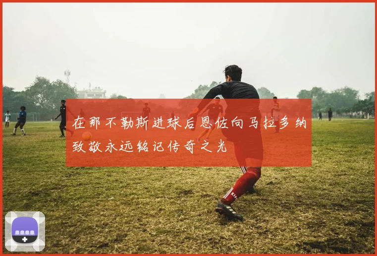 在那不勒斯进球后恩佐向马拉多纳致敬永远铭记传奇之光