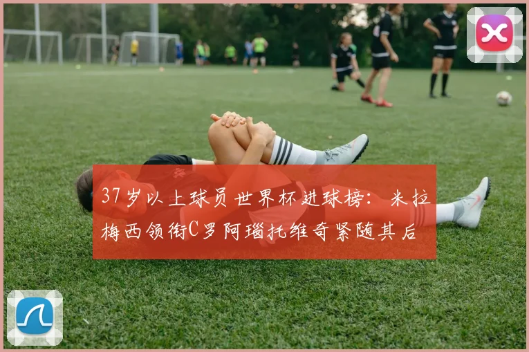 37岁以上球员世界杯进球榜：米拉梅西领衔C罗阿瑙托维奇紧随其后