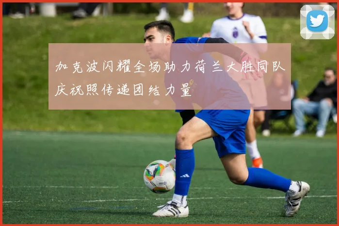 加克波闪耀全场助力荷兰大胜同队庆祝照传递团结力量