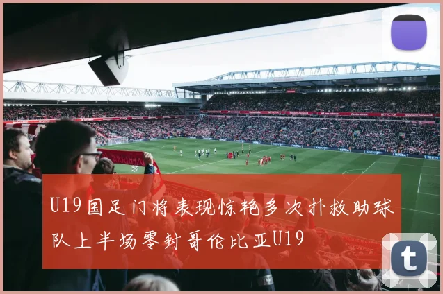 U19国足门将表现惊艳多次扑救助球队上半场零封哥伦比亚U19