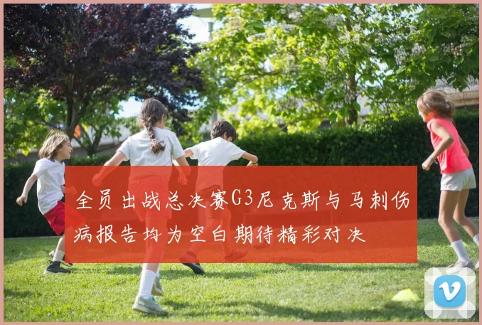 全员出战总决赛G3尼克斯与马刺伤病报告均为空白期待精彩对决