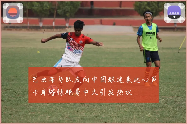 巴坎布与队友向中国球迷表达心声卡库塔惊艳秀中文引发热议