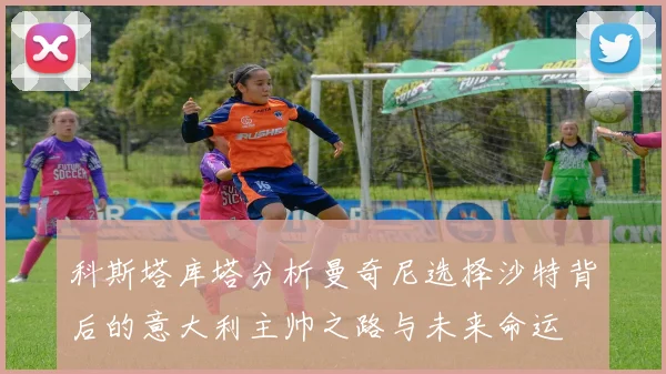 科斯塔库塔分析曼奇尼选择沙特背后的意大利主帅之路与未来命运
