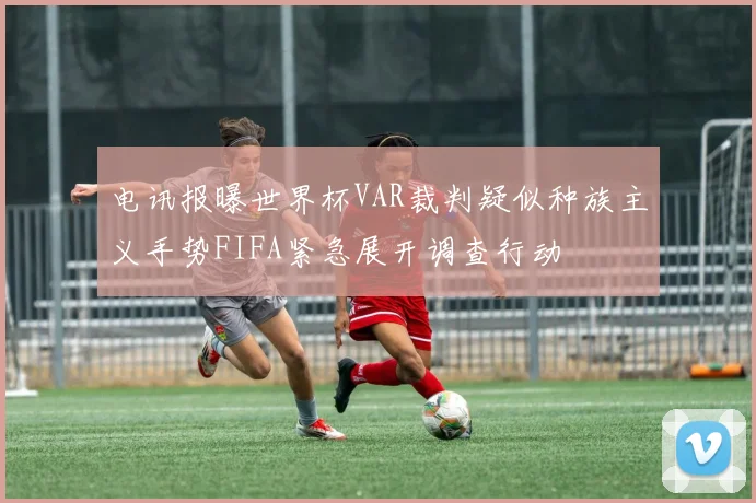 电讯报曝世界杯VAR裁判疑似种族主义手势FIFA紧急展开调查行动