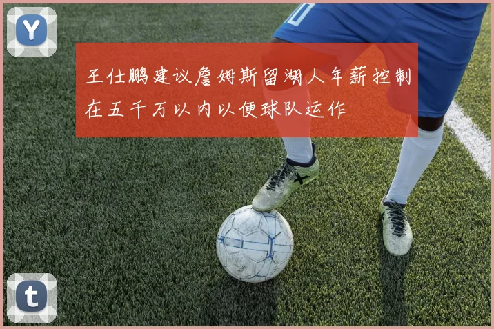 王仕鹏建议詹姆斯留湖人年薪控制在五千万以内以便球队运作