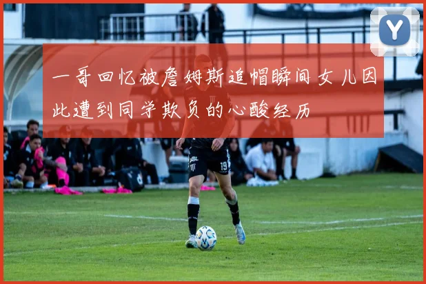 一哥回忆被詹姆斯追帽瞬间女儿因此遭到同学欺负的心酸经历