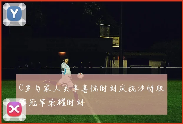 C罗与家人共享喜悦时刻庆祝沙特联赛冠军荣耀时刻