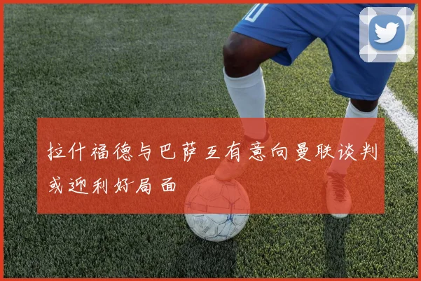 拉什福德与巴萨互有意向曼联谈判或迎利好局面