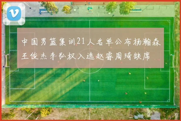 中国男篮集训21人名单公布杨瀚森王俊杰李弘权入选赵睿周琦缺席