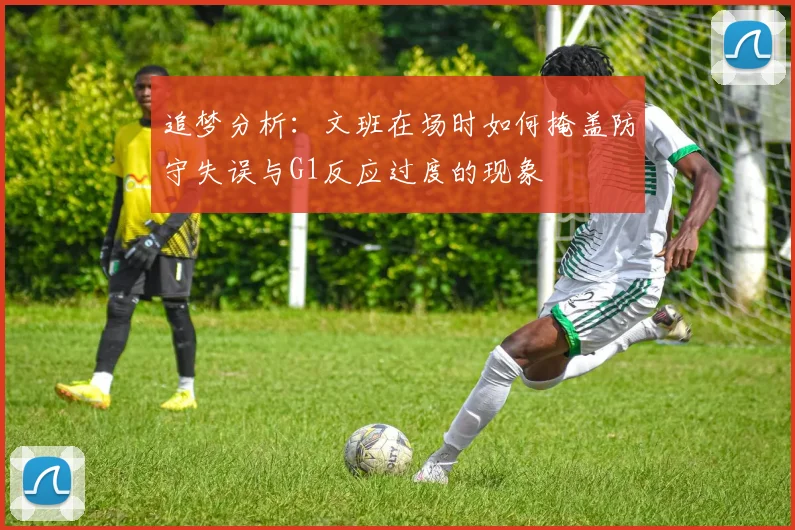 追梦分析：文班在场时如何掩盖防守失误与G1反应过度的现象