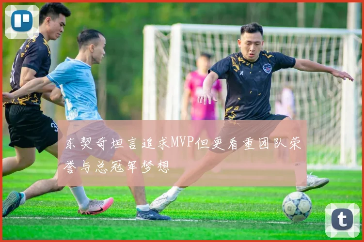 东契奇坦言追求MVP但更看重团队荣誉与总冠军梦想