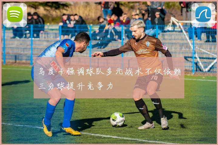 乌度卡强调球队多元战术不仅依赖三分球提升竞争力