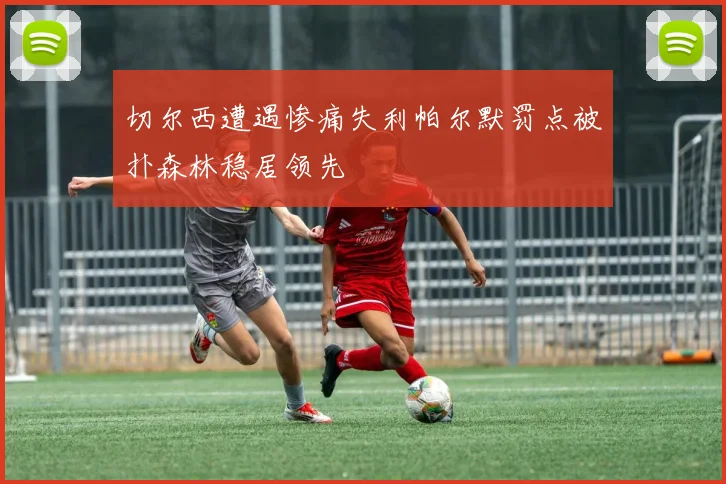 切尔西遭遇惨痛失利帕尔默罚点被扑森林稳居领先
