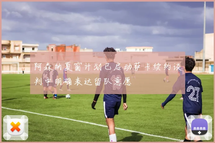 阿森纳夏窗计划已启动萨卡续约谈判中明确表达留队意愿