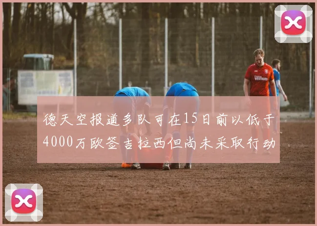 德天空报道多队可在15日前以低于4000万欧签吉拉西但尚未采取行动