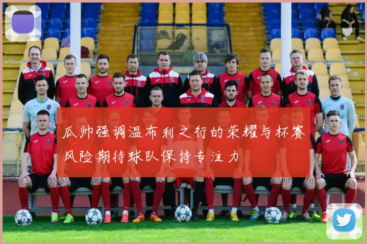 瓜帅强调温布利之行的荣耀与杯赛风险期待球队保持专注力