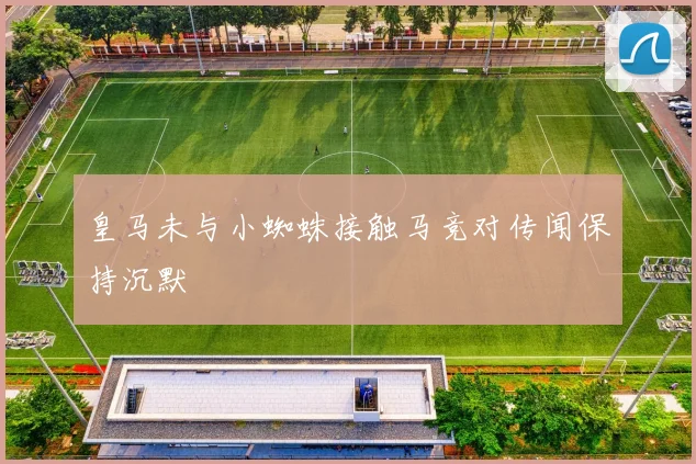 皇马未与小蜘蛛接触马竞对传闻保持沉默