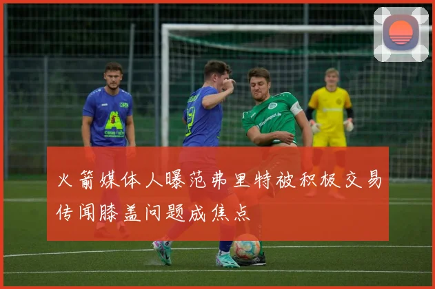 火箭媒体人曝范弗里特被积极交易传闻膝盖问题成焦点