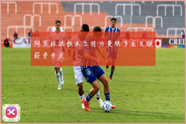 阿莫林执教米兰将为曼联节省巨额薪资开支