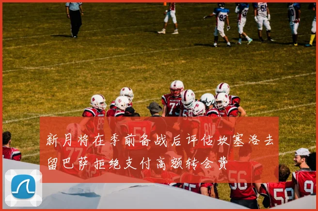 新月将在季前备战后评估坎塞洛去留巴萨拒绝支付高额转会费