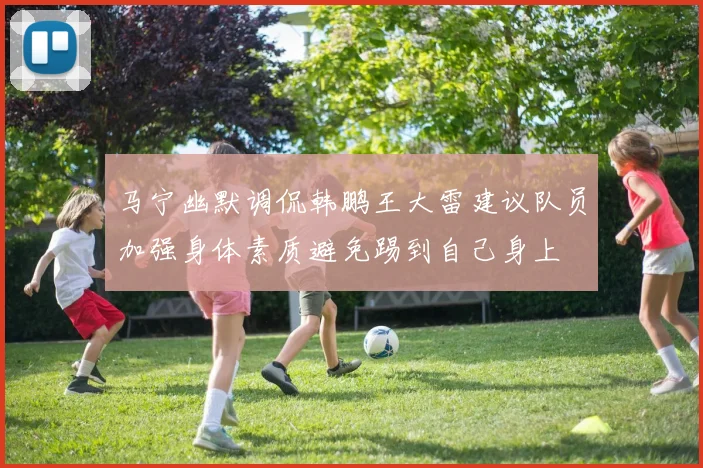 马宁幽默调侃韩鹏王大雷建议队员加强身体素质避免踢到自己身上