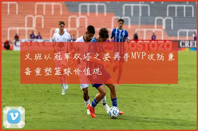 文班以冠军双塔之姿再夺MVP攻防兼备重塑篮球价值观