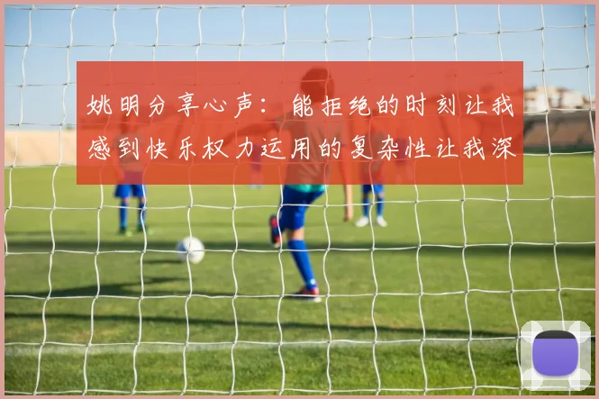 姚明分享心声：能拒绝的时刻让我感到快乐权力运用的复杂性让我深感不足