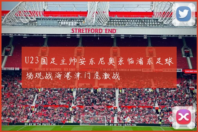 U23国足主帅安东尼奥亲临浦东足球场观战海港津门虎激战