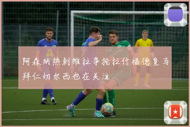 阿森纳热刺维拉争抢拉什福德皇马拜仁切尔西也在关注