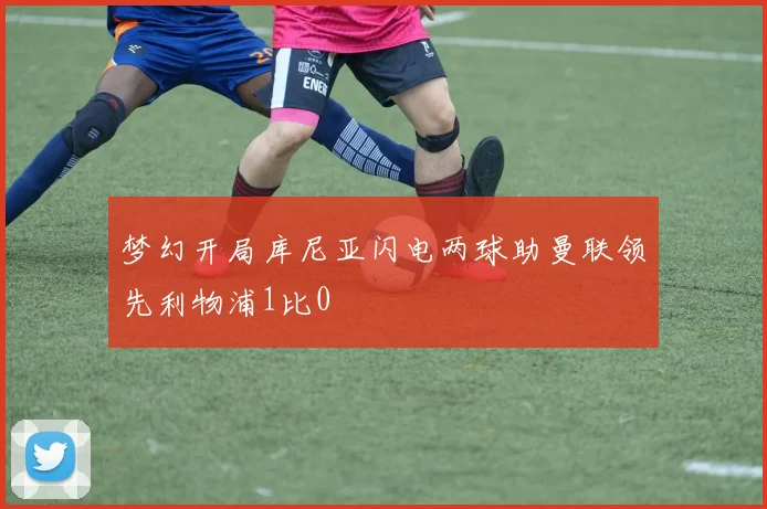 梦幻开局库尼亚闪电两球助曼联领先利物浦1比0