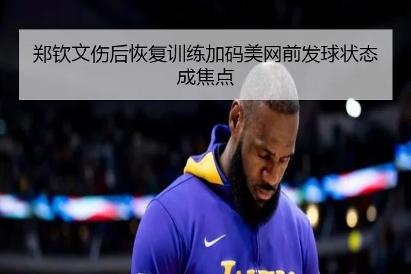 郑钦文伤后恢复训练加码美网前发球状态成焦点 - hth